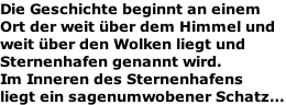 Die Geschichte beginnt an einem Ort der weit über dem Himmel und weit über den Wolken liegt und  Sternenhafen genannt wird.  Im Inneren des Sternenhafens  liegt ein sagenumwobener Schatz…